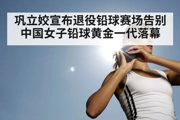 巩立姣宣布退役铅球赛场告别中国女子铅球黄金一代落幕