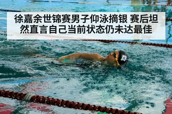 徐嘉余世锦赛男子仰泳摘银 赛后坦然直言自己当前状态仍未达最佳