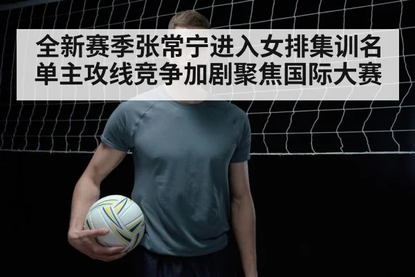 全新赛季张常宁进入女排集训名单主攻线竞争加剧聚焦国际大赛