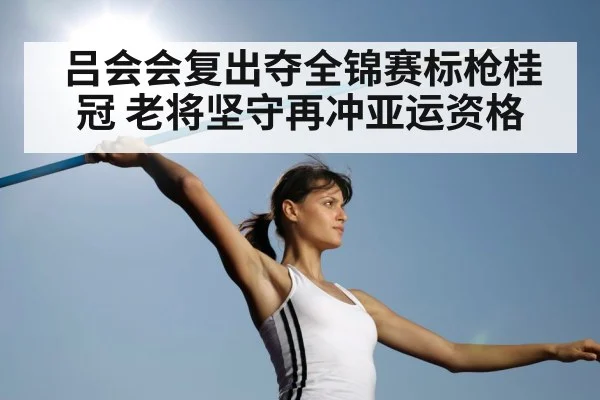 吕会会复出夺全锦赛标枪桂冠 老将坚守再冲亚运资格